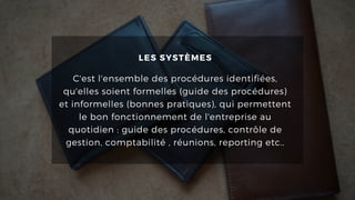 LES SYSTÈMES
C'est l'ensemble des procédures identifiées,
qu'elles soient formelles (guide des procédures)
et informelles (bonnes pratiques), qui permettent
le bon fonctionnement de l'entreprise au
quotidien : guide des procédures, contrôle de
gestion, comptabilité , réunions, reporting etc..
 