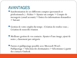 AVANTAGES
Synchronisation de ses différents comptes (personnels et
professionnels ) : Fichier > Ajouter un compte > Compte de
messagerie (email account) > Entrez les informations demandées
> Suivant
Gestion de votre emploi du temps : Création de rendez-vous ;
Création de nouvelle réunion
Meilleure gestion de vos contacts: Ajouter d’une image; ajout de
notes ; classement par catégorie
Fusion et publipostage possible avec Microsoft Word :
Publipostage > Sélection des destinataires > Sélectionner à partir
des contacts Outlook
 