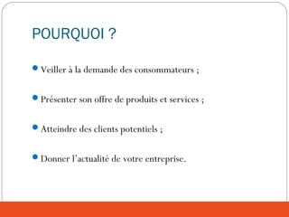 POURQUOI ?
Veiller à la demande des consommateurs ;
Présenter son offre de produits et services ;
Atteindre des clients potentiels ;
Donner l’actualité de votre entreprise.
 