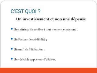 C’EST QUOI ?
Un investissement et non une dépense
Une vitrine: disponible à tout moment et partout ;
Un Facteur de crédibilité ;
Un outil de fidélisation ;
Un véritable apporteur d’affaires.
 