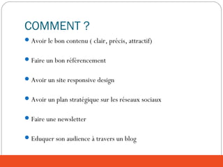 COMMENT ?
Avoir le bon contenu ( clair, précis, attractif)
Faire un bon référencement
Avoir un site responsive design
Avoir un plan stratégique sur les réseaux sociaux
Faire une newsletter
Eduquer son audience à travers un blog
 
