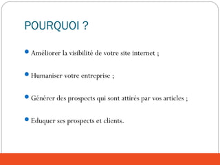 POURQUOI ?
Améliorer la visibilité de votre site internet ;
Humaniser votre entreprise ;
Générer des prospects qui sont attirés par vos articles ;
Eduquer ses prospects et clients.
 