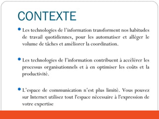 CONTEXTE
Les technologies de l’information transforment nos habitudes
de travail quotidiennes, pour les automatiser et alléger le
volume de tâches et améliorer la coordination.
Les technologies de l’information contribuent à accélérer les
processus organisationnels et à en optimiser les coûts et la
productivité.
L’espace de communication n’est plus limité. Vous pouvez
sur Internet utilisez tout l'espace nécessaire à l'expression de
votre expertise
 