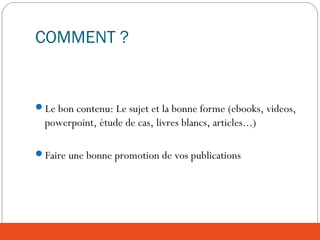 COMMENT ?
Le bon contenu: Le sujet et la bonne forme (ebooks, videos,
powerpoint, étude de cas, livres blancs, articles...)
Faire une bonne promotion de vos publications
 
