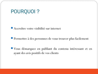 POURQUOI ?
Accroître votre visibilité sur internet
Permettre à des personnes de vous trouver plus facilement
Vous démarquez en publiant du contenu intéressant et en
ayant des avis positifs de vos clients
 