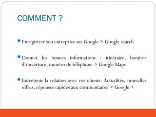 COMMENT ?
Enregistrer son entreprise sur Google > Google search
Donner les bonnes informations : itinéraire, horaires
d’ouverture, numéro de téléphone > Google Maps
Entretenir la relation avec vos clients: Actualités, nouvelles
offres, réponses rapides aux commentaires > Google +
 