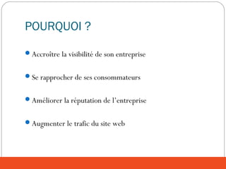 POURQUOI ?
Accroître la visibilité de son entreprise
Se rapprocher de ses consommateurs
Améliorer la réputation de l’entreprise
Augmenter le trafic du site web
 