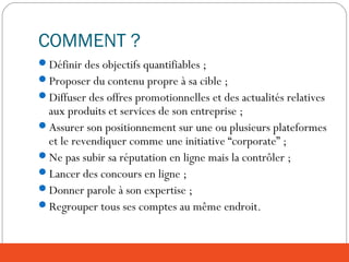 COMMENT ?
Définir des objectifs quantifiables ;
Proposer du contenu propre à sa cible ;
Diffuser des offres promotionnelles et des actualités relatives
aux produits et services de son entreprise ;
Assurer son positionnement sur une ou plusieurs plateformes
et le revendiquer comme une initiative “corporate” ;
Ne pas subir sa réputation en ligne mais la contrôler ;
Lancer des concours en ligne ;
Donner parole à son expertise ;
Regrouper tous ses comptes au même endroit.
 