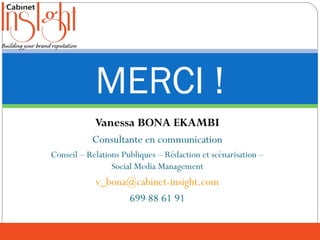 Vanessa BONA EKAMBI
Consultante en communication
Conseil – Relations Publiques – Rédaction et scénarisation –
Social Media Management
v_bona@cabinet-insight.com
699 88 61 91
MERCI !
 