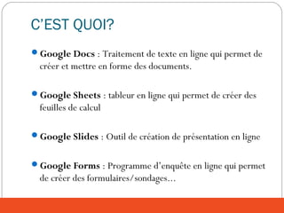 C’EST QUOI?
Google Docs : Traitement de texte en ligne qui permet de
créer et mettre en forme des documents.
Google Sheets : tableur en ligne qui permet de créer des
feuilles de calcul
Google Slides : Outil de création de présentation en ligne
Google Forms : Programme d’enquête en ligne qui permet
de créer des formulaires/sondages...
 