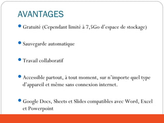 AVANTAGES
Gratuité (Cependant limité à 7,5Go d’espace de stockage)
Sauvegarde automatique
Travail collaboratif
Accessible partout, à tout moment, sur n’importe quel type
d’appareil et même sans connexion internet.
Google Docs, Sheets et Slides compatibles avec Word, Excel
et Powerpoint
 