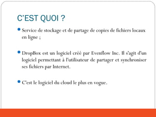 C’EST QUOI ?
Service de stockage et de partage de copies de fichiers locaux
en ligne ;
DropBox est un logiciel créé par Evenflow Inc. Il s'agit d'un
logiciel permettant à l'utilisateur de partager et synchroniser
ses fichiers par Internet.
C'est le logiciel du cloud le plus en vogue.
 