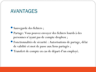 AVANTAGES
Sauvegarde des fichiers ;
Partage: Vous pouvez envoyer des fichiers lourds à des
personnes n’ayant pas de compte dropbox ;
Fonctionnalités de sécurité : Autorisations de partage, délai
de validité et mot de passe aux liens partagés ;
Transfert de compte en cas de départ d’un employé.
 