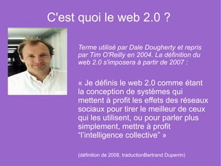 C'est quoi le web 2.0 ?  Terme utilisé par Dale Dougherty et repris par Tim O'Reilly en 2004. La définition du web 2.0 s'imposera à partir de 2007 : « Je définis le web 2.0 comme étant la conception de systèmes qui mettent à profit les effets des réseaux sociaux pour tirer le meilleur de ceux qui les utilisent, ou pour parler plus simplement, mettre à profit “l’intelligence collective” » (définition de 2008, traduction Bertrand Duperrin ) 