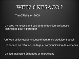 WEB2.0 KESACO ? Tim O’Reilly en 2005 Un Web ne nécessitant pas de grandes connaissances techniques pour y participer Un Web où les usagers consomment mais produisent aussi Un espace de création, partage et communication de contenus Un lieu favorisant échanges et interactions 