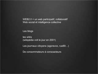 WEB2.0 = un web participatif, collaboratif Web social et intelligence collective  Les blogs  les wikis  (wikipédia voit le jour en 2001) Les journaux citoyens (agoravox, rue89…)  De consommateurs à consoacteurs 