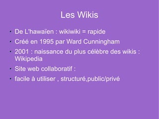 Les Wikis
De L'hawaïen : wikiwiki = rapide
Créé en 1995 par Ward Cunningham
2001 : naissance du plus célèbre des wikis :
Wikipedia
Site web collaboratif :
facile à utiliser , structuré,public/privé
 