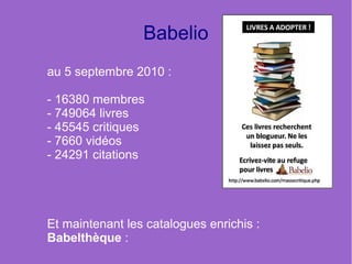 Babelio
au 5 septembre 2010 :

- 16380 membres
- 749064 livres
- 45545 critiques
- 7660 vidéos
- 24291 citations




Et maintenant les catalogues enrichis :
Babelthèque :
 