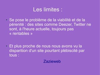 Les limites :
Se pose le problème de la viabilité et de la
pérenité : des sites comme Deezer, Twitter ne
sont, à l'heure actuelle, toujours pas
« rentables »


Et plus proche de nous nous avons vu la
disparition d'un site pourtant plébiscité par
tous :
                    Zazieweb
 