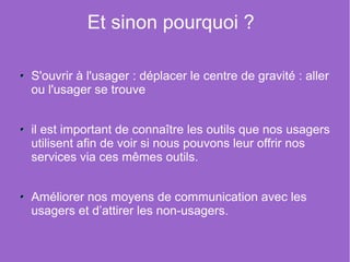 Et sinon pourquoi ?

S'ouvrir à l'usager : déplacer le centre de gravité : aller
ou l'usager se trouve


il est important de connaître les outils que nos usagers
utilisent afin de voir si nous pouvons leur offrir nos
services via ces mêmes outils.


Améliorer nos moyens de communication avec les
usagers et d’attirer les non-usagers.
 