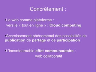 Concrètement :
Le web comme plateforme :
●


vers le « tout en ligne » : Cloud computing

●Accroissement phénoménal des possibilités de
publication de partage et de participation

L’incontournable effet communautaire :
●


                 web collaboratif
 