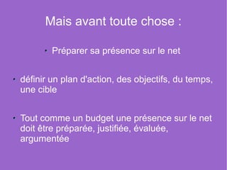 Mais avant toute chose :

        Préparer sa présence sur le net


définir un plan d'action, des objectifs, du temps,
une cible


Tout comme un budget une présence sur le net
doit être préparée, justifiée, évaluée,
argumentée
 