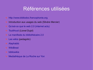 Références utilisées
http://www.bibliodoc.francophonie.org
Introduction aux usages du web (Silvère Mercier)
Qu'est-ce que le web 2.0 (internet actu)
Toutifrouti (Lionel Dujol)
Le manifeste du bibliothécaire 2.0
Les wikis (pedagotic)
Alaphabib
WikiBrest
bibliowikis
Mediathèque de La Roche sur Yon
 