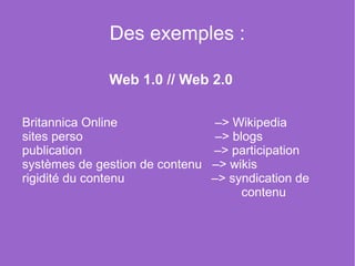 Des exemples :

              Web 1.0 // Web 2.0

Britannica Online              –> Wikipedia
sites perso                     –> blogs
publication                    –> participation
systèmes de gestion de contenu –> wikis
rigidité du contenu            –> syndication de
                                     contenu
 