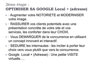 2ème étape :
OPTIMISER SA GOOGLE Local + (adresse)
   · Augmenter votre NOTORIETE et MODERNISER
    votre image.
   · RASSURER vos clients potentiels avec une
    présentation concrète de votre site et vos
    services, les conforter dans leur CHOIX.
   · Vous DEMARQUER de la concurrence en utilisant
    un concept innovant et interactif.
   · SEDUIRE les internautes : les inciter à porter leur
    choix vers vous plutôt que vers la concurrence.
   Google Local + (Adresse) : Une petite VISITE
    virtuelle….
 