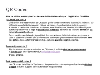 QR Codes
Afin de faciliter encore plus l’accès à son information touristique ; l’application QR codes.
Qu’est ce que c’est ?
   Cela revient à la dissémination de QR codes (petits carrés noir et blanc ou couleurs pixellisés) sur
   différents supports (éditions papier, vitrines, panneaux…) que les visiteurs/clients peuvent
   « shooter », c'est-à-dire prendre en photo avec leurs Smartphones, tablettes et qui les dirigeront
   automatiquement vers la page du site internet « mobile » de l’Office de Tourisme contenant les
   informations recherchées.
   Ce concept innovant et écologique offrirait donc aux visiteurs du territoire et des sources de la
   Loire la possibilité d’obtenir plus d’informations touristiques gratuitement et instantanément, sans
   que cela ne nécessite l’impression de documents papiers supplémentaires.


Comment ça marche ?
   Afin de pouvoir « shooter » ou flasher les QR codes, il suffit de télécharger gratuitement
   « Mobile Tag » en se connectant sur www.mobiletag.com
   Ou sur Enigma.


Où trouver ces QR codes ?
   Les QR codes de l’Office de Tourisme ou des prestataires pourraient apparaître dans le dépliant
   d’appel, et autres supports selon autorisation des partenaires
 