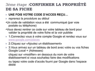 3ème étape :CONFIRMER LA PROPRIÉTÉ
DE SA FICHE
 UNE FOIS VOTRE CODE D’ACCES REÇU…
 reprenez la procédure au début
•Un code de validation vous a été communiqué (par voie
  postale ou téléphone)
•Vous devez rentrer ce code sur votre tableau de bord pour
  valider la propriété de votre fiche et la voir publiée
 1.Connectez vous à votre compte Google et rendez vous sur
  www.google.com/places
 2.Cliquez sur «Ajoutez un établissement»
 3.Vous arrivez sur un tableau de bord avec votre ou vos fiches
  Google Local + (Adresses)
  cliquez sur «modifier» en dessous du nom de votre
  établissement si vous souhaitez faire des modifications
  ou tapez votre code d’accès fourni par Google dans l’espace
  dédié
 