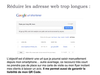 Réduire les adresse web trop longues :




L’objectif est d’obtenir une url que je pourrai saisir manuellement
depuis mon smartphone… autre avantage, ce raccourci très court
ne prendra pas de place sur ma carte de visite ou mon flyer incitant
mes clients à laisser un avis. Il me permet aussi de garantir la
lisibilité de mon QR Code.
 