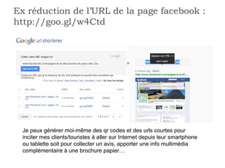 Ex réduction de l’URL de la page facebook :
http://goo.gl/w4Ctd




  Je peux générer moi-même des qr codes et des urls courtes pour
  inciter mes clients/touristes à aller sur Internet depuis leur smartphone
  ou tablette soit pour collecter un avis, apporter une info multimédia
  complémentaire à une brochure papier…
 