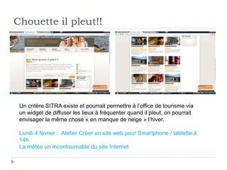 Chouette il pleut!!




 Un critère SITRA existe et pourrait permettre à l’office de tourisme via
 un widget de diffuser les lieux à fréquenter quand il pleut, on pourrait
 envisager la même chose « en manque de neige » l’hiver.

 Lundi 4 février : Atelier Créer un site web pour Smartphone / tablette à
 14h
 La météo un incontournable du site Internet
 