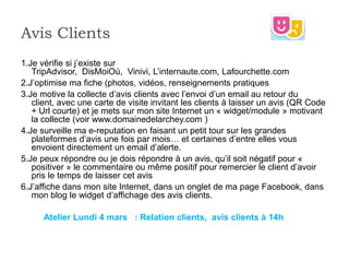 Avis Clients
1.Je vérifie si j’existe sur
   TripAdvisor, DisMoiOù, Vinivi, L’internaute.com, Lafourchette.com
2.J’optimise ma fiche (photos, vidéos, renseignements pratiques
3.Je motive la collecte d’avis clients avec l’envoi d’un email au retour du
   client, avec une carte de visite invitant les clients à laisser un avis (QR Code
   + Url courte) et je mets sur mon site Internet un « widget/module » motivant
   la collecte (voir www.domainedelarchey.com )
4.Je surveille ma e-reputation en faisant un petit tour sur les grandes
   plateformes d’avis une fois par mois… et certaines d’entre elles vous
   envoient directement un email d’alerte.
5.Je peux répondre ou je dois répondre à un avis, qu’il soit négatif pour «
   positiver » le commentaire ou même positif pour remercier le client d’avoir
   pris le temps de laisser cet avis
6.J’affiche dans mon site Internet, dans un onglet de ma page Facebook, dans
   mon blog le widget d’affichage des avis clients.

      Atelier Lundi 4 mars : Relation clients, avis clients à 14h
 