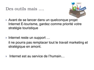 Des outils mais ….

   Avant de se lancer dans un quelconque projet
    Internet E-tourisme, gardez comme priorité votre
    stratégie touristique

   Internet reste un support …
    il ne pourra pas remplacer tout le travail marketing et
    stratégique en amont.

   Internet est au service de l’humain…
 