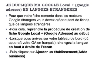 JE DUPLIQUE MA GOOGLE Local + (google
adresse) EN LANGUES ETRANGERES
   Pour que votre fiche remonte dans les moteurs
    Google étrangers vous devez créer autant de fiches
    que de langues étrangères.
   -Pour cela, reprendre la procédure de création de
    fiche Google Local + (Google Adresse) au début
   -Lorsque vous arrivez sur votre tableau de bord (où
    apparaît votre GA en français), changez la langue
    en haut à droite de l’écran
   -Puis cliquez sur Ajouter un établissement(Adda
    business)
 