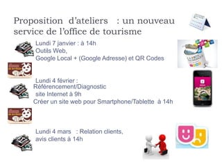 Proposition d’ateliers : un nouveau
service de l’office de tourisme
    Lundi 7 janvier : à 14h
    Outils Web,
    Google Local + (Google Adresse) et QR Codes


    Lundi 4 février :
    Référencement/Diagnostic
    site Internet à 9h
    Créer un site web pour Smartphone/Tablette à 14h



    Lundi 4 mars : Relation clients,
    avis clients à 14h
 