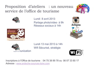 Proposition d’ateliers : un nouveau
service de l’office de tourisme
                          Lundi 8 avril 2013
                          Partage photo/video à 9h
                          Réseaux sociaux à 14h




                          Lundi 13 mai 2013 à 14h
                          Wifi Sécurisé, stratégie
       communication


Inscriptions à l’Office de tourisme : 04 75 38 89 78 ou 06 07 33 80 17
Adresse : www.ardeche-sources-loire.com
 