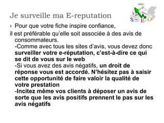 Je surveille ma E-reputation
  Pour que votre fiche inspire confiance,
il est préférable qu’elle soit associée à des avis de
   consommateurs.
   -Comme avec tous les sites d’avis, vous devez donc
   surveiller votre e-réputation, c’est-à-dire ce qui
   se dit de vous sur le web
   -Si vous avez des avis négatifs, un droit de
   réponse vous est accordé. N’hésitez pas à saisir
   cette opportunité de faire valoir la qualité de
   votre prestation
   -Incitez même vos clients à déposer un avis de
   sorte que les avis positifs prennent le pas sur les
   avis négatifs
 