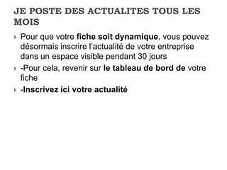 JE POSTE DES ACTUALITES TOUS LES
MOIS
   Pour que votre fiche soit dynamique, vous pouvez
    désormais inscrire l’actualité de votre entreprise
    dans un espace visible pendant 30 jours
   -Pour cela, revenir sur le tableau de bord de votre
    fiche
   -Inscrivez ici votre actualité
 
