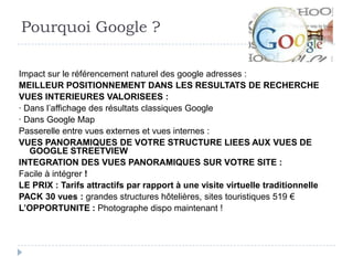 Pourquoi Google ?

Impact sur le référencement naturel des google adresses :
MEILLEUR POSITIONNEMENT DANS LES RESULTATS DE RECHERCHE
VUES INTERIEURES VALORISEES :
· Dans l’affichage des résultats classiques Google
· Dans Google Map
Passerelle entre vues externes et vues internes :
VUES PANORAMIQUES DE VOTRE STRUCTURE LIEES AUX VUES DE
   GOOGLE STREETVIEW
INTEGRATION DES VUES PANORAMIQUES SUR VOTRE SITE :
Facile à intégrer !
LE PRIX : Tarifs attractifs par rapport à une visite virtuelle traditionnelle
PACK 30 vues : grandes structures hôtelières, sites touristiques 519 €
L’OPPORTUNITE : Photographe dispo maintenant !
 