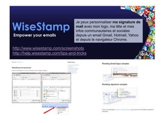 Wise stamp : signature personnalisée
                                   Je peux personnaliser ma signature de
                                   mail avec mon logo, ma tête et mes
                                   infos communautaires et sociales
                                   depuis un email Gmail, Hotmail, Yahoo
                                   et depuis le navigateur Chrome.

http://www.wisestamp.com/screenshots
http://help.wisestamp.com/tips-and-tricks
 