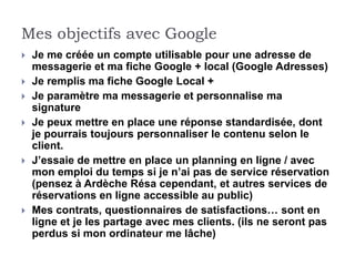 Mes objectifs avec Google
   Je me créée un compte utilisable pour une adresse de
    messagerie et ma fiche Google + local (Google Adresses)
   Je remplis ma fiche Google Local +
   Je paramètre ma messagerie et personnalise ma
    signature
   Je peux mettre en place une réponse standardisée, dont
    je pourrais toujours personnaliser le contenu selon le
    client.
   J’essaie de mettre en place un planning en ligne / avec
    mon emploi du temps si je n’ai pas de service réservation
    (pensez à Ardèche Résa cependant, et autres services de
    réservations en ligne accessible au public)
   Mes contrats, questionnaires de satisfactions… sont en
    ligne et je les partage avec mes clients. (ils ne seront pas
    perdus si mon ordinateur me lâche)
 