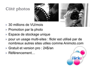 Côté photos


   30 millions de VU/mois
   Promotion par la photo
   Espace de stockage unique
   pour un usage multi-sites : flickr est utilisé par de
    nombreux autres sites utiles comme Animoto.com
   Gratuit et version pro : 24$/an
   Référencement…
 