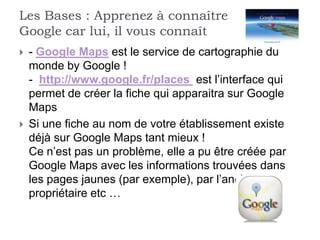 Les Bases : Apprenez à connaître
Google car lui, il vous connaît
   - Google Maps est le service de cartographie du
    monde by Google !
    - http://www.google.fr/places est l’interface qui
    permet de créer la fiche qui apparaitra sur Google
    Maps
   Si une fiche au nom de votre établissement existe
    déjà sur Google Maps tant mieux !
    Ce n’est pas un problème, elle a pu être créée par
    Google Maps avec les informations trouvées dans
    les pages jaunes (par exemple), par l’ancien
    propriétaire etc …
 