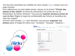 Une fois bien assimilées les subtilités de votre compte Flickr, rendez-vous à la
page Importer.
Pour sélectionner vos plus belles photos, cliquez sur le bouton "Choisir des
photos et des vidéos" et retrouvez directement vos prises de vue via
l'Explorateur de fichiers Windows. Vous pouvez importer plusieurs prises de
vue à la fois. Réglez le degré de confidentialité des fichiers et transférez-les
'dans les nuages'!
Une fois votre compte Flickr bien alimenté, vous pouvez organiser vos
photos grâce à l'onglet du même nom. "Contacts", "Groupes", "Explorer ».
 