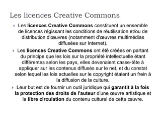 Les licences Creative Commons
  Les licences Creative Commons constituent un ensemble
   de licences régissant les conditions de réutilisation et/ou de
    distribution d'œuvres (notamment d'œuvres multimédias
                       diffusées sur Internet).
 Les licences Creative Commons ont été créées en partant
    du principe que les lois sur la propriété intellectuelle étant
     différentes selon les pays, elles devenaient casse-tête à
   appliquer sur les contenus diffusés sur le net, et du constat
 selon lequel les lois actuelles sur le copyright étaient un frein à
                      la diffusion de la culture.
 Leur but est de fournir un outil juridique qui garantit à la fois
 la protection des droits de l'auteur d'une œuvre artistique et
     la libre circulation du contenu culturel de cette œuvre.
 