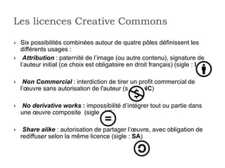 Les licences Creative Commons

   Six possibilités combinées autour de quatre pôles définissent les
    différents usages :
    Attribution : paternité de l’image (ou autre contenu), signature de
    l’auteur initial (ce choix est obligatoire en droit français) (sigle : BY)

    Non Commercial : interdiction de tirer un profit commercial de
    l’œuvre sans autorisation de l'auteur (sigle : NC)

   No derivative works : impossibilité d’intégrer tout ou partie dans
    une œuvre composite (sigle : ND)

    Share alike : autorisation de partager l’œuvre, avec obligation de
    rediffuser selon la même licence (sigle : SA)
 