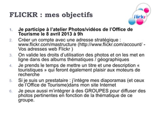 FLICKR : mes objectifs

1.   Je participe à l’atelier Photos/vidéos de l’Office de
     Tourisme le 8 avril 2013 à 9h
2.   Créer un compte avec une adresse stratégique :
     www.flickr.com/mastructure (http://www.flickr.com/account/ -
     Vos adresses web Flickr )
3.   On valide les droits d’utilisation des photos et on les met en
     ligne dans des albums thématiques / géographiques
4.   Je prends le temps de mettre un titre et une description «
     touristiques » qui feront également plaisir aux moteurs de
     recherche
5.   Si je suis un prestataire : j’intègre mes diaporamas (et ceux
     de l’Office de Tourisme)dans mon site Internet
6.   Je peux aussi m’intégrer à des GROUPES pour diffuser des
     photos pertinentes en fonction de la thématique de ce
     groupe.
 